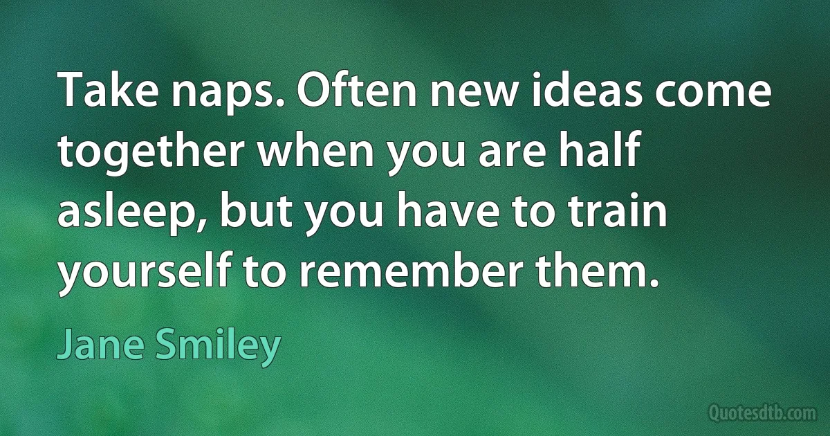 Take naps. Often new ideas come together when you are half asleep, but you have to train yourself to remember them. (Jane Smiley)