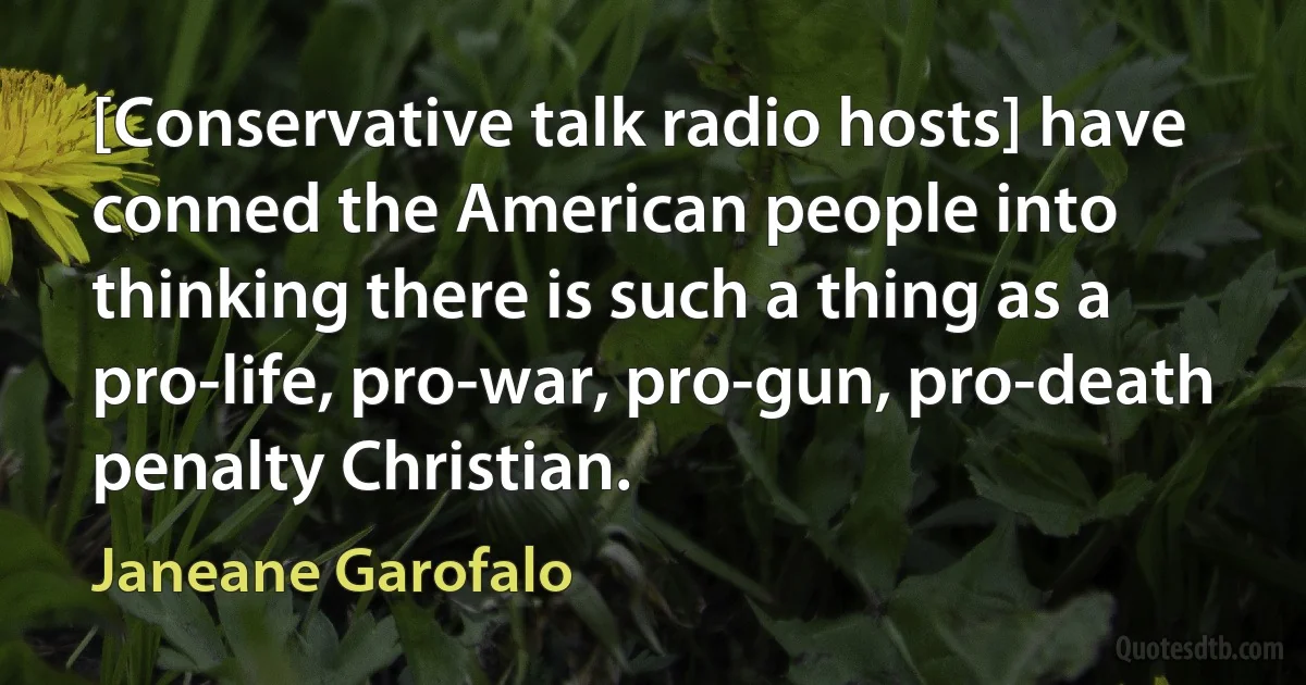 [Conservative talk radio hosts] have conned the American people into thinking there is such a thing as a pro-life, pro-war, pro-gun, pro-death penalty Christian. (Janeane Garofalo)