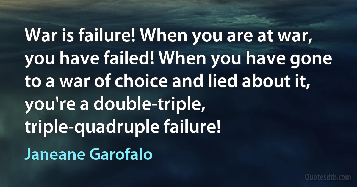 War is failure! When you are at war, you have failed! When you have gone to a war of choice and lied about it, you're a double-triple, triple-quadruple failure! (Janeane Garofalo)