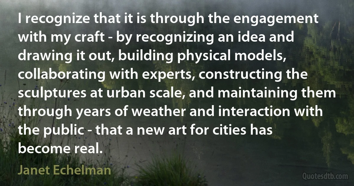 I recognize that it is through the engagement with my craft - by recognizing an idea and drawing it out, building physical models, collaborating with experts, constructing the sculptures at urban scale, and maintaining them through years of weather and interaction with the public - that a new art for cities has become real. (Janet Echelman)