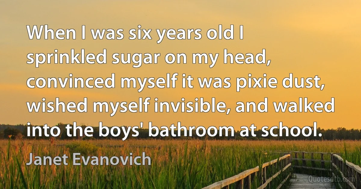 When I was six years old I sprinkled sugar on my head, convinced myself it was pixie dust, wished myself invisible, and walked into the boys' bathroom at school. (Janet Evanovich)