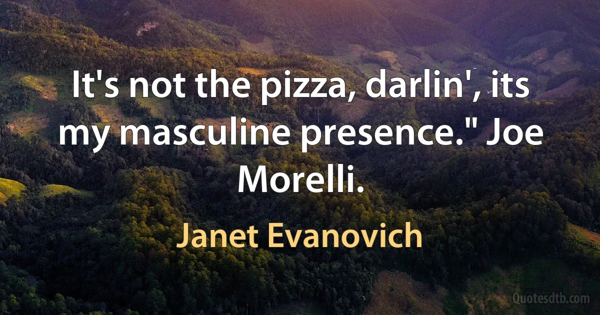 It's not the pizza, darlin', its my masculine presence." Joe Morelli. (Janet Evanovich)