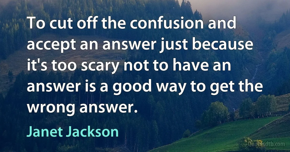 To cut off the confusion and accept an answer just because it's too scary not to have an answer is a good way to get the wrong answer. (Janet Jackson)