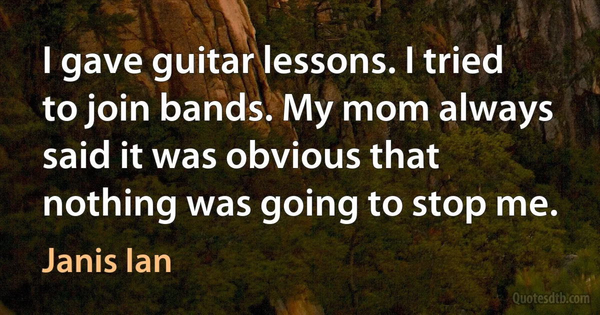 I gave guitar lessons. I tried to join bands. My mom always said it was obvious that nothing was going to stop me. (Janis Ian)