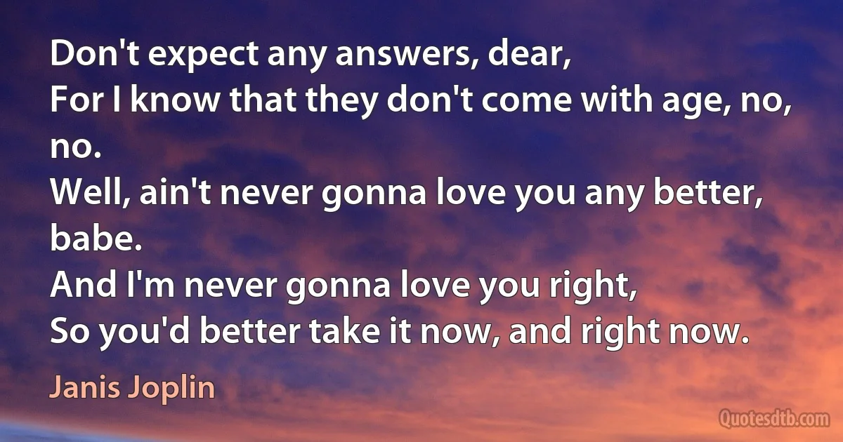 Don't expect any answers, dear,
For I know that they don't come with age, no, no.
Well, ain't never gonna love you any better, babe.
And I'm never gonna love you right,
So you'd better take it now, and right now. (Janis Joplin)