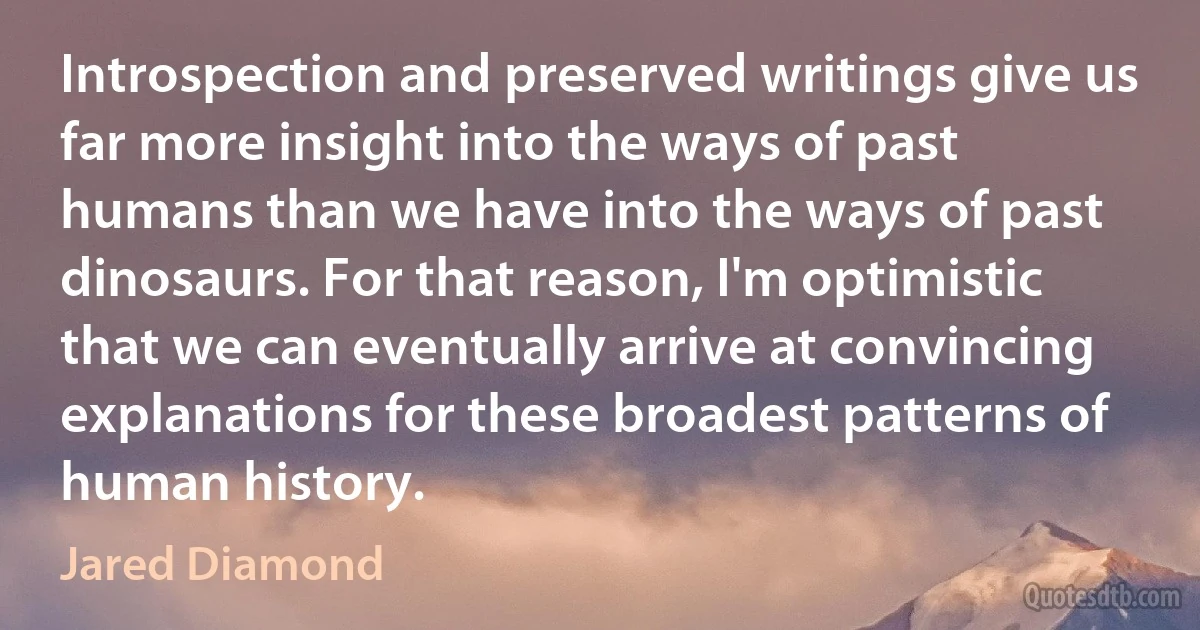 Introspection and preserved writings give us far more insight into the ways of past humans than we have into the ways of past dinosaurs. For that reason, I'm optimistic that we can eventually arrive at convincing explanations for these broadest patterns of human history. (Jared Diamond)