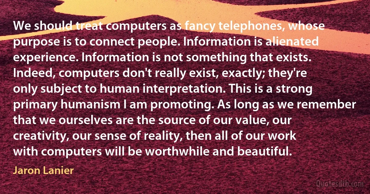 We should treat computers as fancy telephones, whose purpose is to connect people. Information is alienated experience. Information is not something that exists. Indeed, computers don't really exist, exactly; they're only subject to human interpretation. This is a strong primary humanism I am promoting. As long as we remember that we ourselves are the source of our value, our creativity, our sense of reality, then all of our work with computers will be worthwhile and beautiful. (Jaron Lanier)