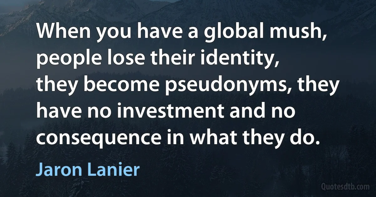 When you have a global mush, people lose their identity, they become pseudonyms, they have no investment and no consequence in what they do. (Jaron Lanier)