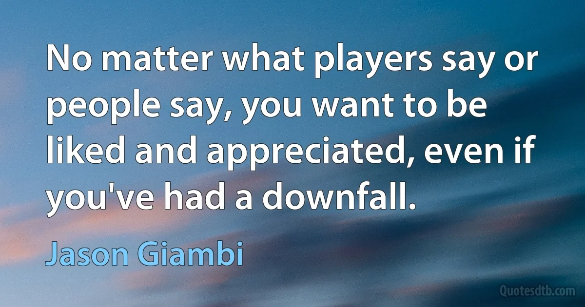 No matter what players say or people say, you want to be liked and appreciated, even if you've had a downfall. (Jason Giambi)