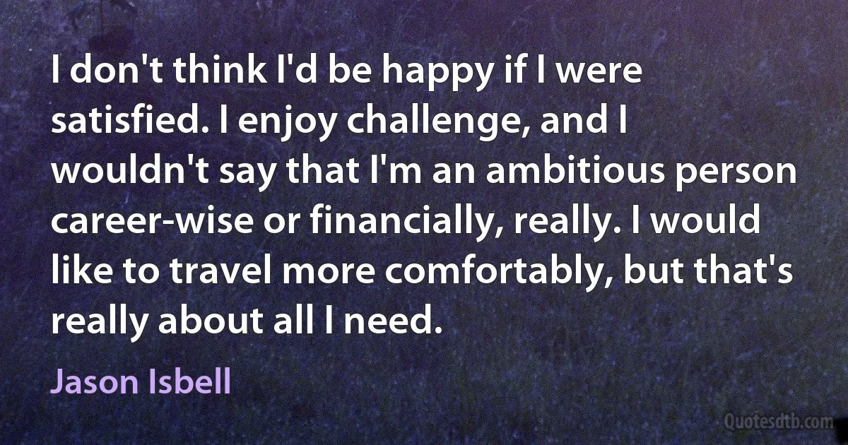 I don't think I'd be happy if I were satisfied. I enjoy challenge, and I wouldn't say that I'm an ambitious person career-wise or financially, really. I would like to travel more comfortably, but that's really about all I need. (Jason Isbell)