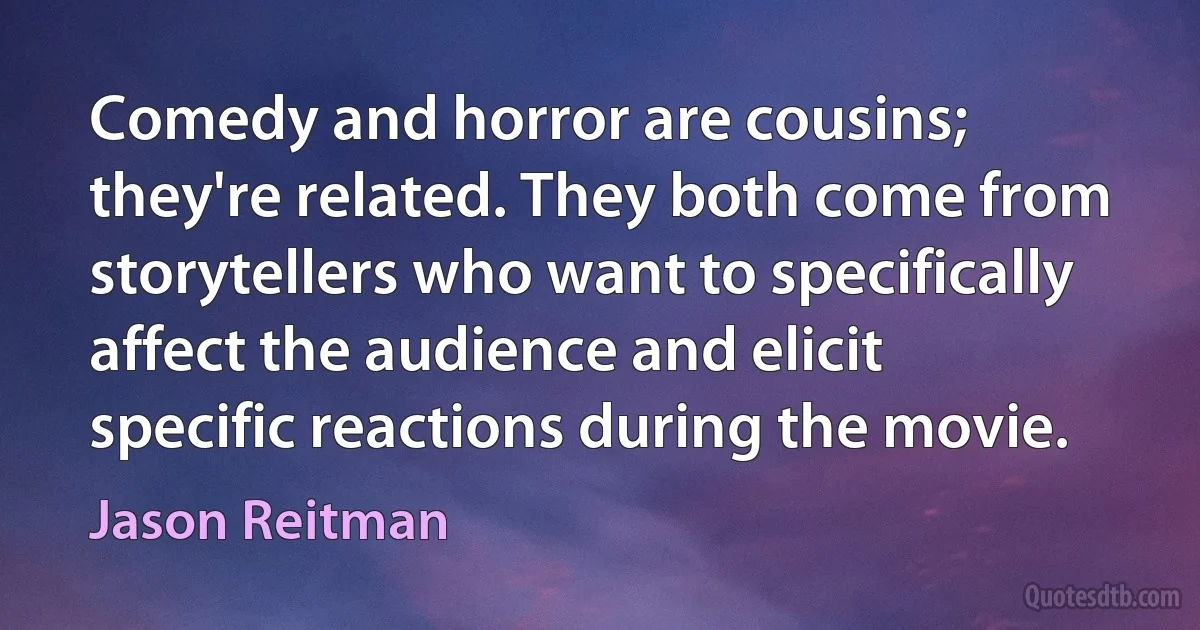 Comedy and horror are cousins; they're related. They both come from storytellers who want to specifically affect the audience and elicit specific reactions during the movie. (Jason Reitman)