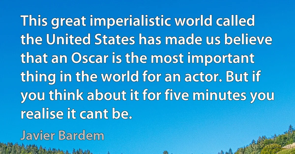 This great imperialistic world called the United States has made us believe that an Oscar is the most important thing in the world for an actor. But if you think about it for five minutes you realise it cant be. (Javier Bardem)