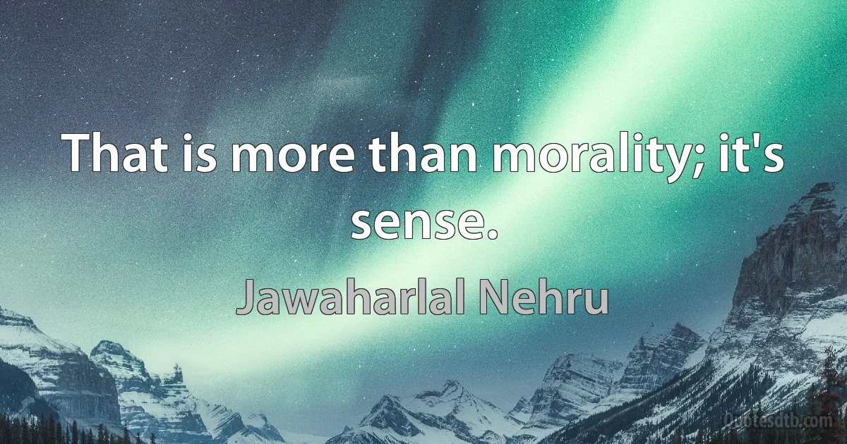 That is more than morality; it's sense. (Jawaharlal Nehru)