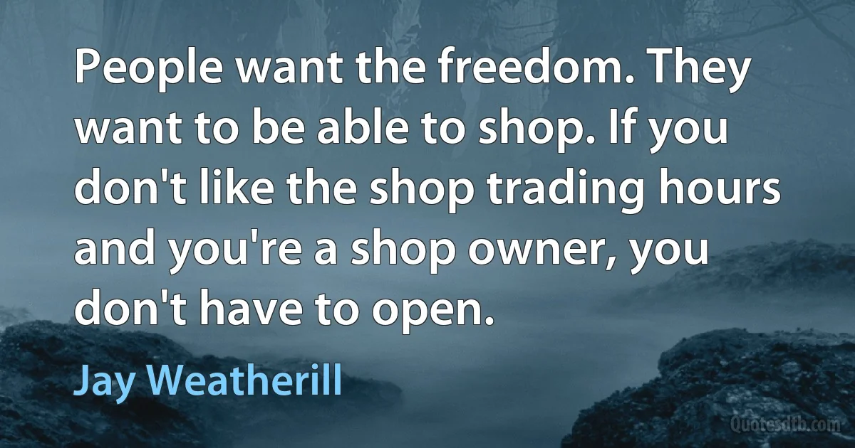 People want the freedom. They want to be able to shop. If you don't like the shop trading hours and you're a shop owner, you don't have to open. (Jay Weatherill)