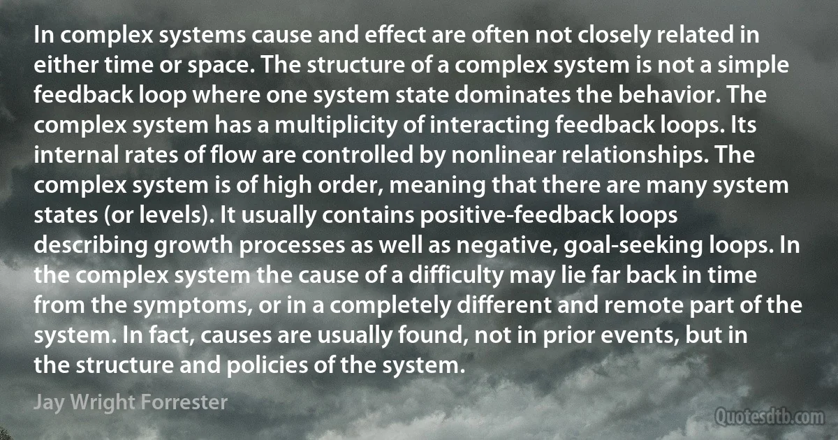 In complex systems cause and effect are often not closely related in either time or space. The structure of a complex system is not a simple feedback loop where one system state dominates the behavior. The complex system has a multiplicity of interacting feedback loops. Its internal rates of flow are controlled by nonlinear relationships. The complex system is of high order, meaning that there are many system states (or levels). It usually contains positive-feedback loops describing growth processes as well as negative, goal-seeking loops. In the complex system the cause of a difficulty may lie far back in time from the symptoms, or in a completely different and remote part of the system. In fact, causes are usually found, not in prior events, but in the structure and policies of the system. (Jay Wright Forrester)