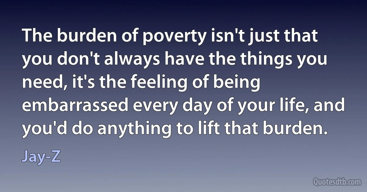 The burden of poverty isn't just that you don't always have the things you need, it's the feeling of being embarrassed every day of your life, and you'd do anything to lift that burden. (Jay-Z)