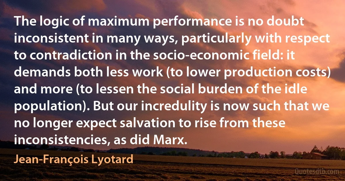 The logic of maximum performance is no doubt inconsistent in many ways, particularly with respect to contradiction in the socio-economic field: it demands both less work (to lower production costs) and more (to lessen the social burden of the idle population). But our incredulity is now such that we no longer expect salvation to rise from these inconsistencies, as did Marx. (Jean-François Lyotard)