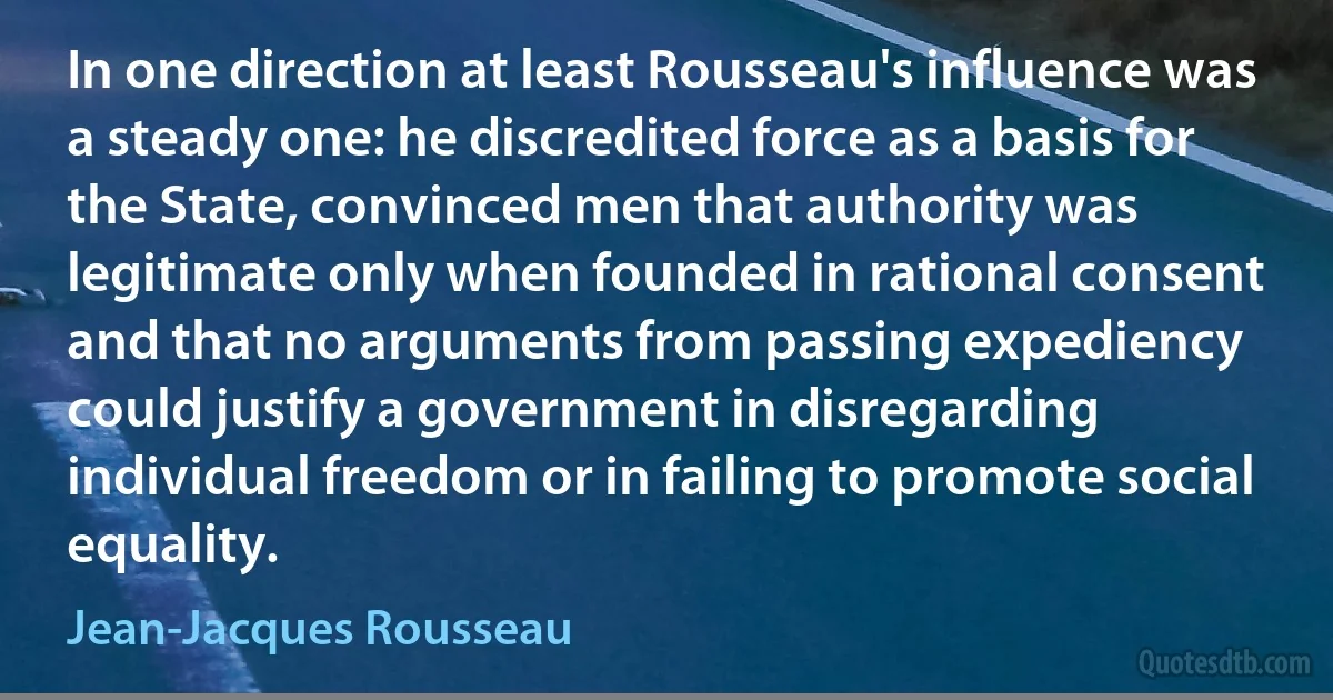 In one direction at least Rousseau's influence was a steady one: he discredited force as a basis for the State, convinced men that authority was legitimate only when founded in rational consent and that no arguments from passing expediency could justify a government in disregarding individual freedom or in failing to promote social equality. (Jean-Jacques Rousseau)