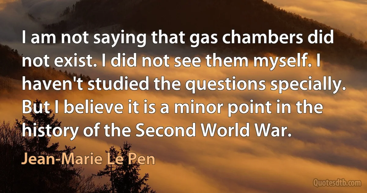 I am not saying that gas chambers did not exist. I did not see them myself. I haven't studied the questions specially. But I believe it is a minor point in the history of the Second World War. (Jean-Marie Le Pen)