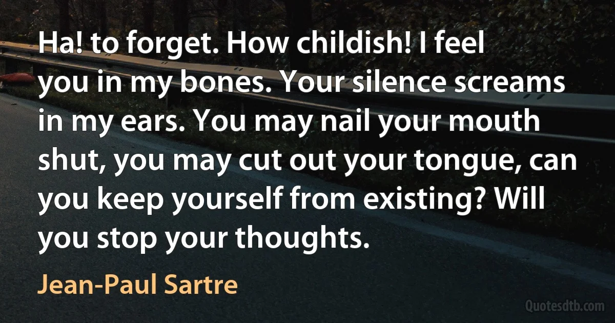 Ha! to forget. How childish! I feel you in my bones. Your silence screams in my ears. You may nail your mouth shut, you may cut out your tongue, can you keep yourself from existing? Will you stop your thoughts. (Jean-Paul Sartre)