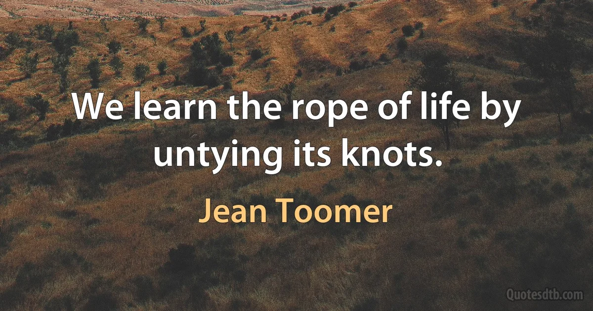 We learn the rope of life by untying its knots. (Jean Toomer)