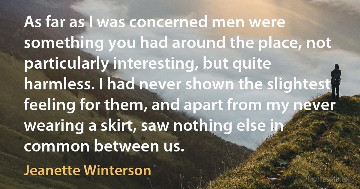 As far as I was concerned men were something you had around the place, not particularly interesting, but quite harmless. I had never shown the slightest feeling for them, and apart from my never wearing a skirt, saw nothing else in common between us. (Jeanette Winterson)