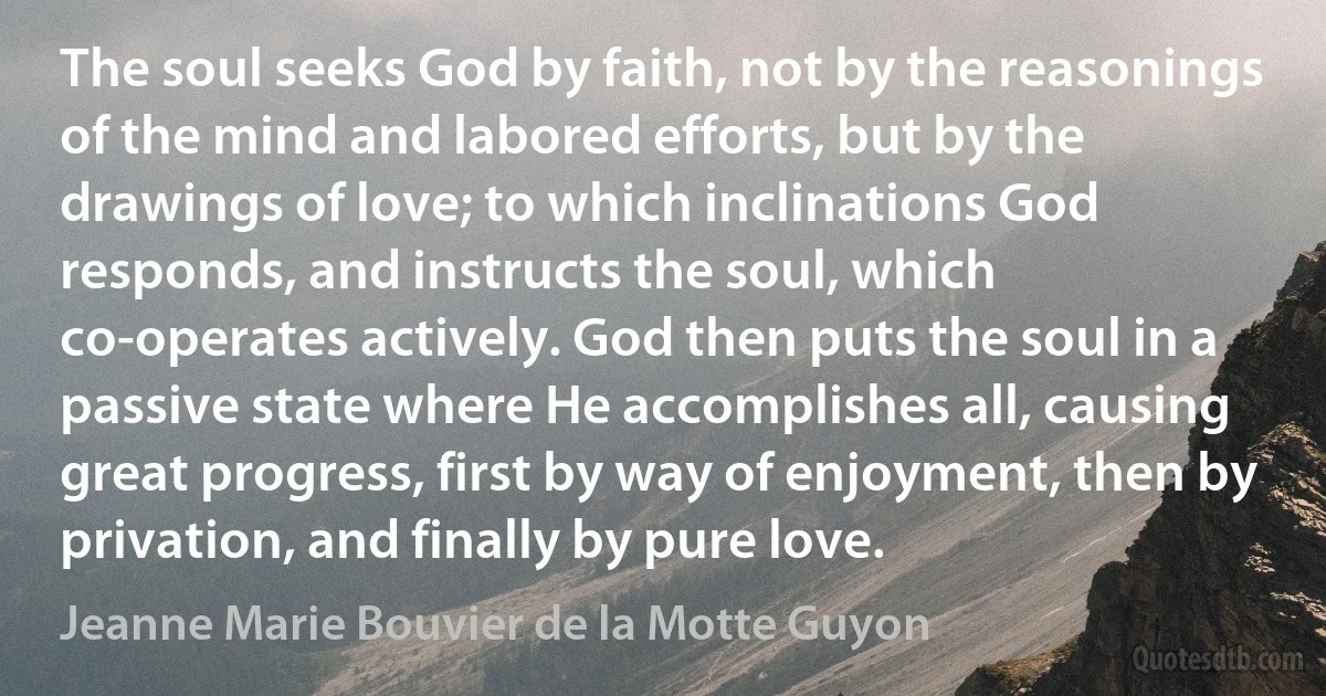 The soul seeks God by faith, not by the reasonings of the mind and labored efforts, but by the drawings of love; to which inclinations God responds, and instructs the soul, which co-operates actively. God then puts the soul in a passive state where He accomplishes all, causing great progress, first by way of enjoyment, then by privation, and finally by pure love. (Jeanne Marie Bouvier de la Motte Guyon)