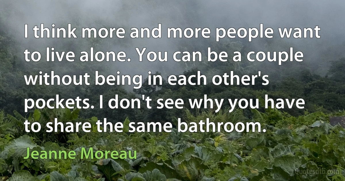 I think more and more people want to live alone. You can be a couple without being in each other's pockets. I don't see why you have to share the same bathroom. (Jeanne Moreau)