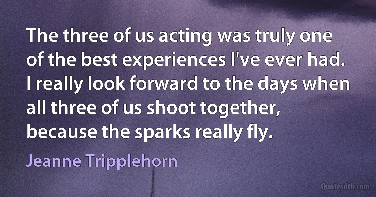 The three of us acting was truly one of the best experiences I've ever had. I really look forward to the days when all three of us shoot together, because the sparks really fly. (Jeanne Tripplehorn)