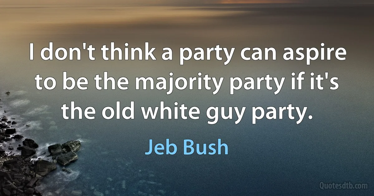 I don't think a party can aspire to be the majority party if it's the old white guy party. (Jeb Bush)