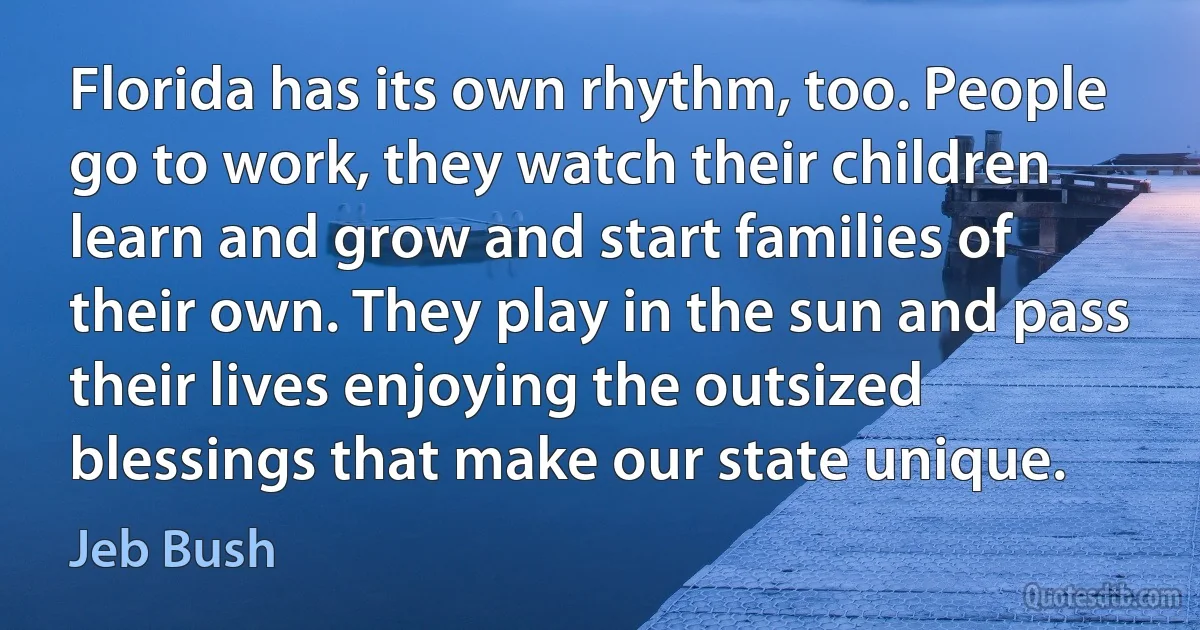 Florida has its own rhythm, too. People go to work, they watch their children learn and grow and start families of their own. They play in the sun and pass their lives enjoying the outsized blessings that make our state unique. (Jeb Bush)