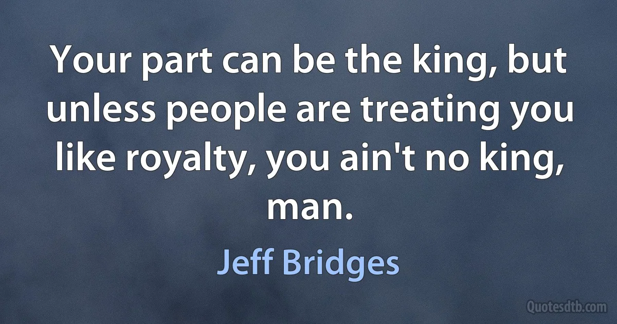 Your part can be the king, but unless people are treating you like royalty, you ain't no king, man. (Jeff Bridges)