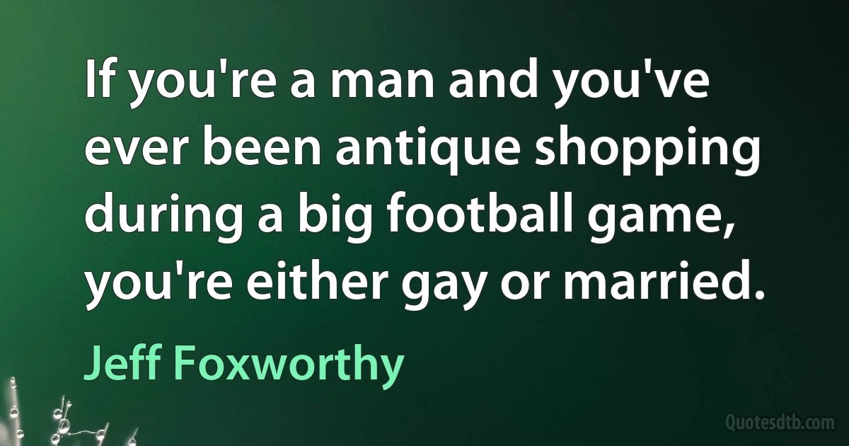 If you're a man and you've ever been antique shopping during a big football game, you're either gay or married. (Jeff Foxworthy)