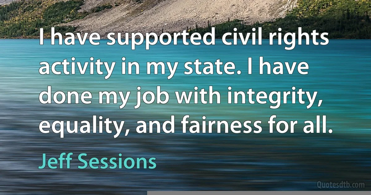 I have supported civil rights activity in my state. I have done my job with integrity, equality, and fairness for all. (Jeff Sessions)