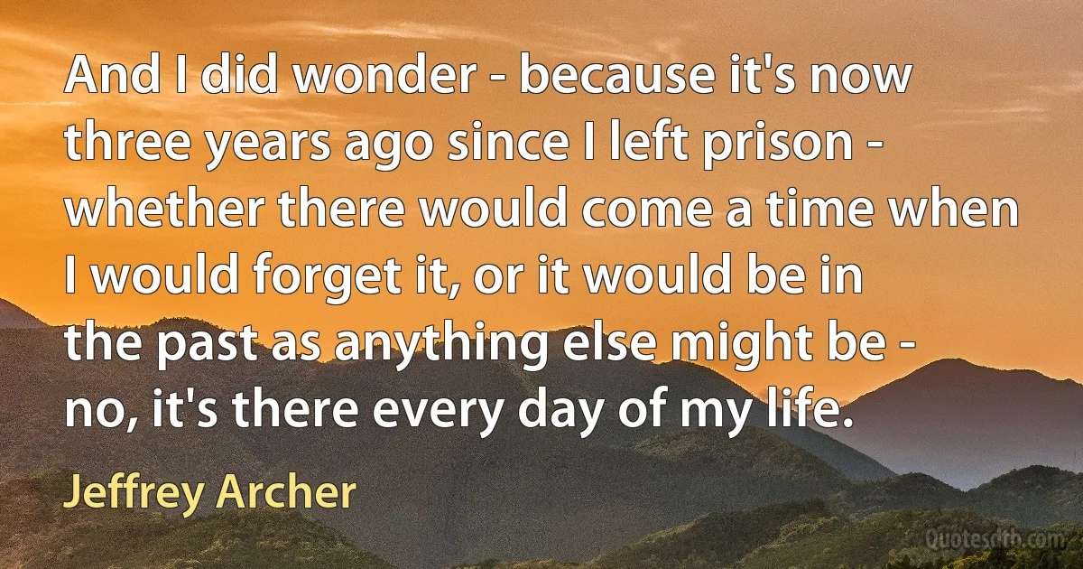 And I did wonder - because it's now three years ago since I left prison - whether there would come a time when I would forget it, or it would be in the past as anything else might be - no, it's there every day of my life. (Jeffrey Archer)