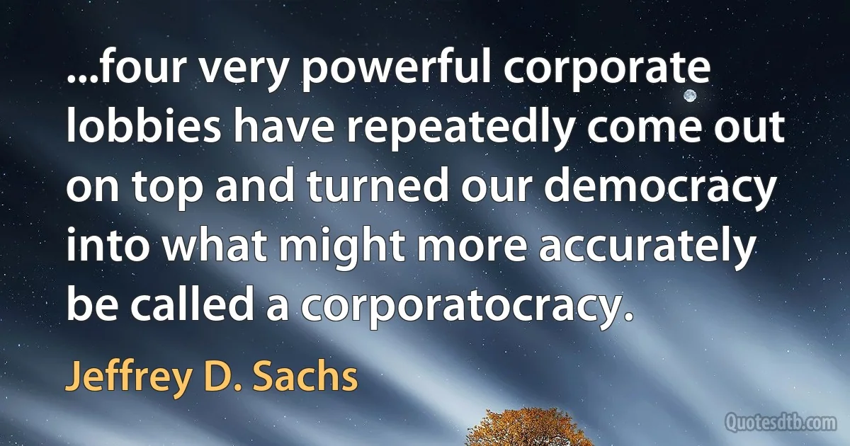 ...four very powerful corporate lobbies have repeatedly come out on top and turned our democracy into what might more accurately be called a corporatocracy. (Jeffrey D. Sachs)