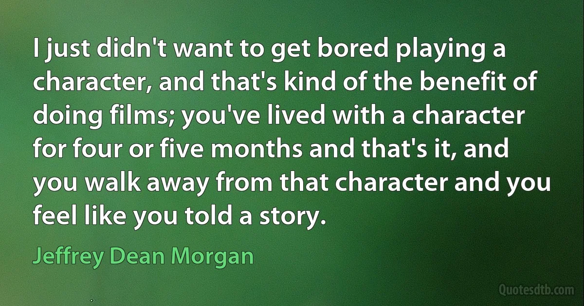 I just didn't want to get bored playing a character, and that's kind of the benefit of doing films; you've lived with a character for four or five months and that's it, and you walk away from that character and you feel like you told a story. (Jeffrey Dean Morgan)