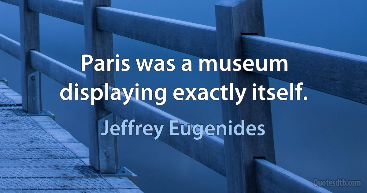 Paris was a museum displaying exactly itself. (Jeffrey Eugenides)