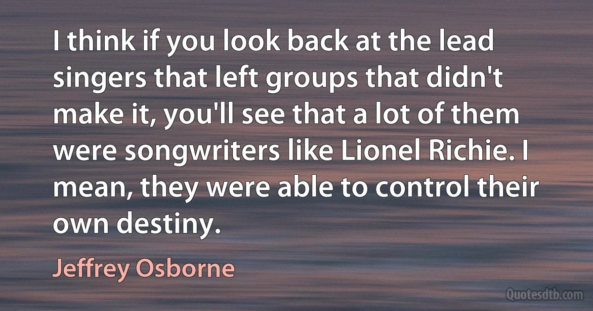 I think if you look back at the lead singers that left groups that didn't make it, you'll see that a lot of them were songwriters like Lionel Richie. I mean, they were able to control their own destiny. (Jeffrey Osborne)