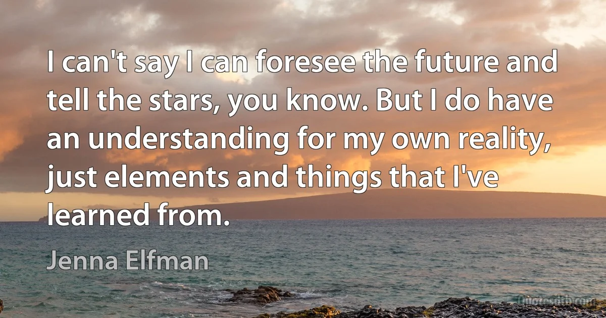 I can't say I can foresee the future and tell the stars, you know. But I do have an understanding for my own reality, just elements and things that I've learned from. (Jenna Elfman)