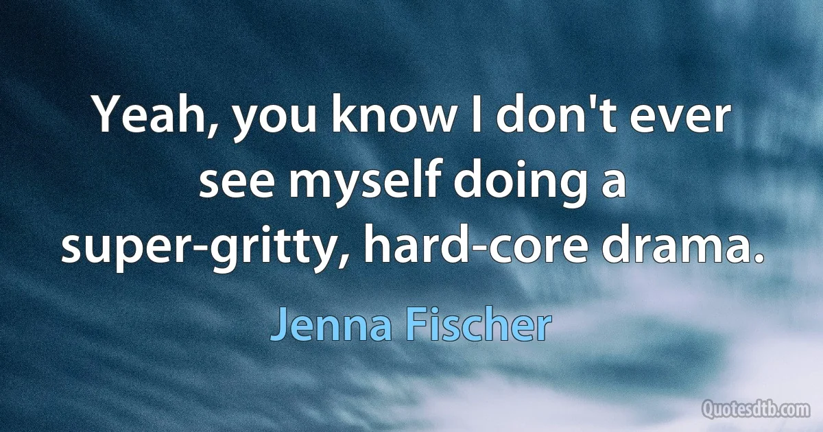 Yeah, you know I don't ever see myself doing a super-gritty, hard-core drama. (Jenna Fischer)