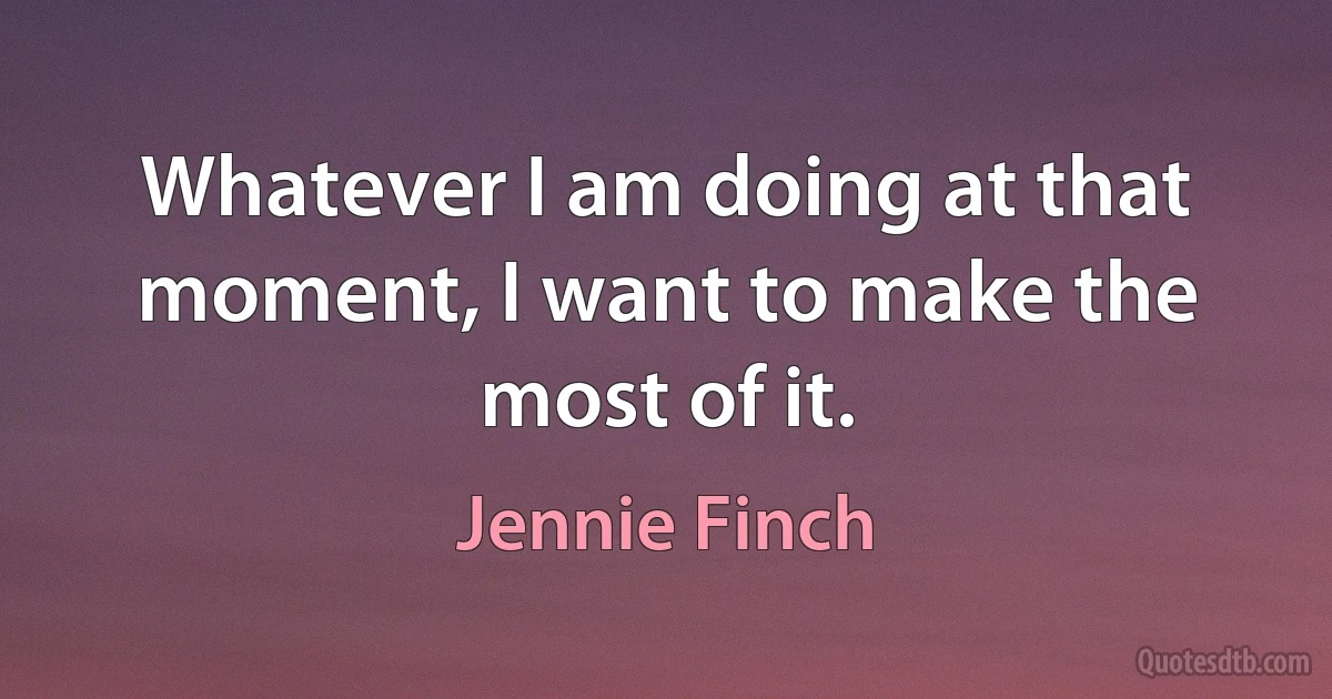 Whatever I am doing at that moment, I want to make the most of it. (Jennie Finch)