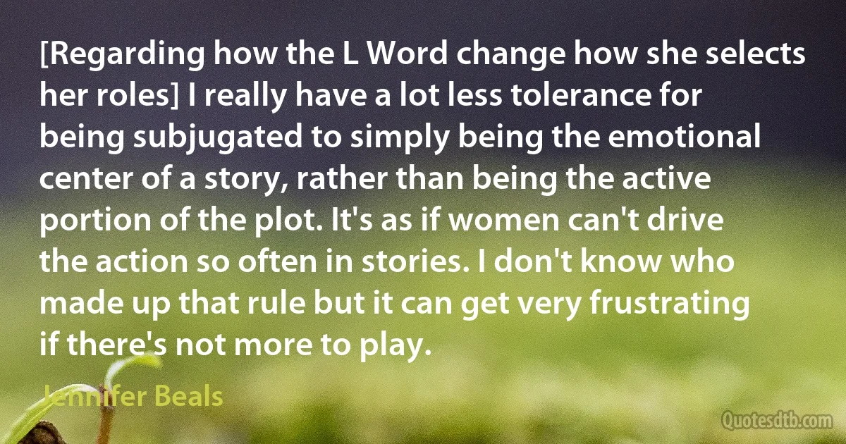 [Regarding how the L Word change how she selects her roles] I really have a lot less tolerance for being subjugated to simply being the emotional center of a story, rather than being the active portion of the plot. It's as if women can't drive the action so often in stories. I don't know who made up that rule but it can get very frustrating if there's not more to play. (Jennifer Beals)