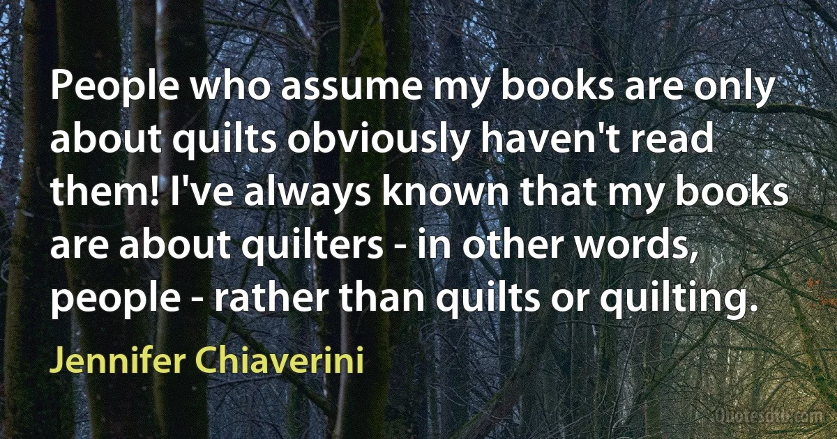 People who assume my books are only about quilts obviously haven't read them! I've always known that my books are about quilters - in other words, people - rather than quilts or quilting. (Jennifer Chiaverini)