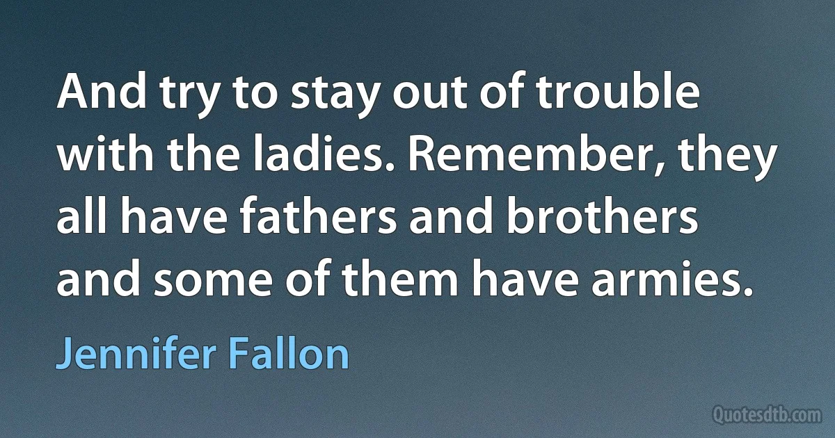 And try to stay out of trouble with the ladies. Remember, they all have fathers and brothers and some of them have armies. (Jennifer Fallon)