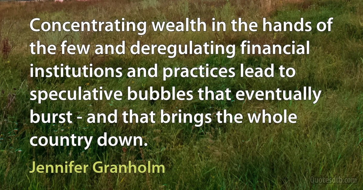 Concentrating wealth in the hands of the few and deregulating financial institutions and practices lead to speculative bubbles that eventually burst - and that brings the whole country down. (Jennifer Granholm)