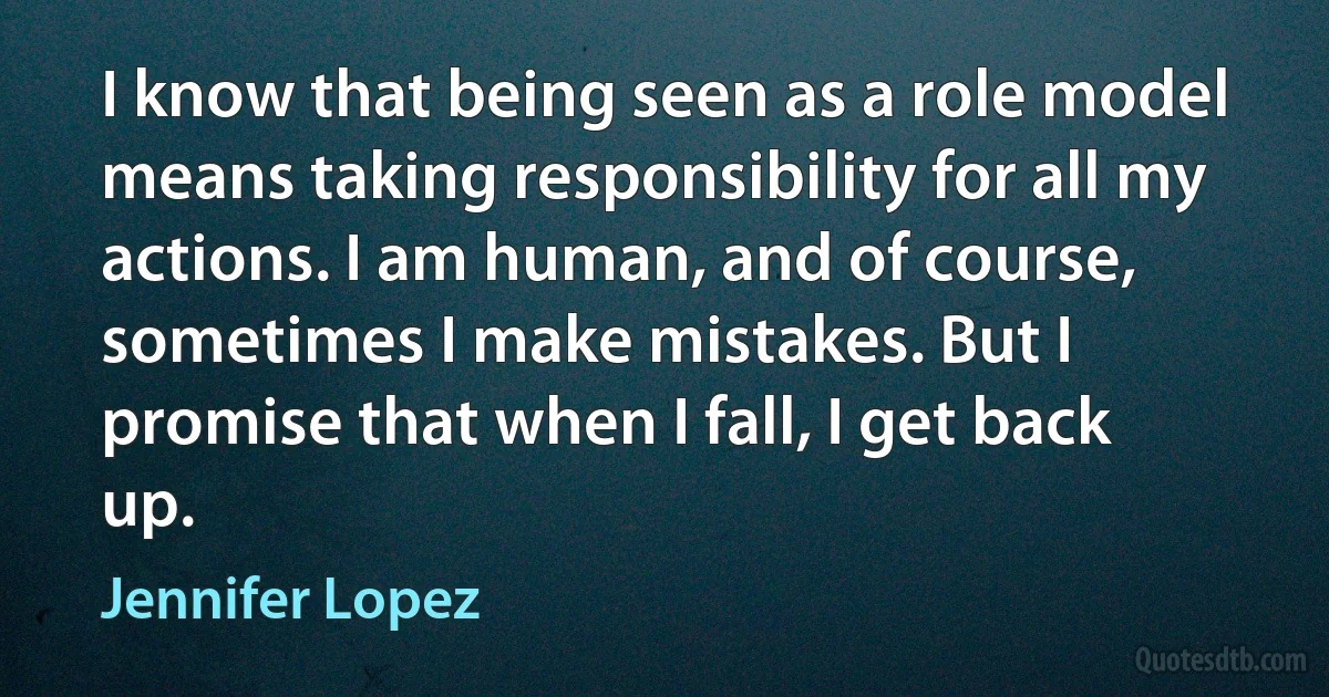 I know that being seen as a role model means taking responsibility for all my actions. I am human, and of course, sometimes I make mistakes. But I promise that when I fall, I get back up. (Jennifer Lopez)