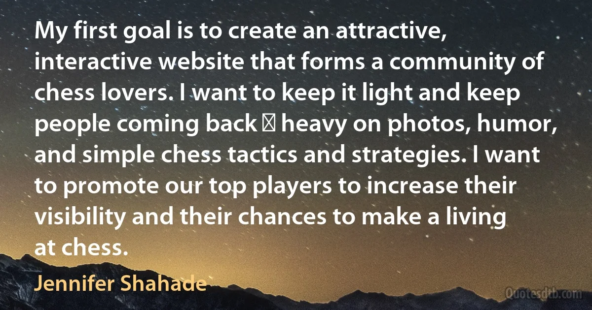 My first goal is to create an attractive, interactive website that forms a community of chess lovers. I want to keep it light and keep people coming back ⎯ heavy on photos, humor, and simple chess tactics and strategies. I want to promote our top players to increase their visibility and their chances to make a living at chess. (Jennifer Shahade)