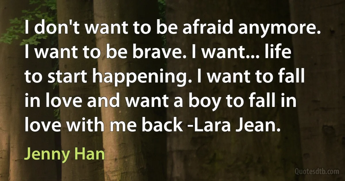 I don't want to be afraid anymore. I want to be brave. I want... life to start happening. I want to fall in love and want a boy to fall in love with me back -Lara Jean. (Jenny Han)