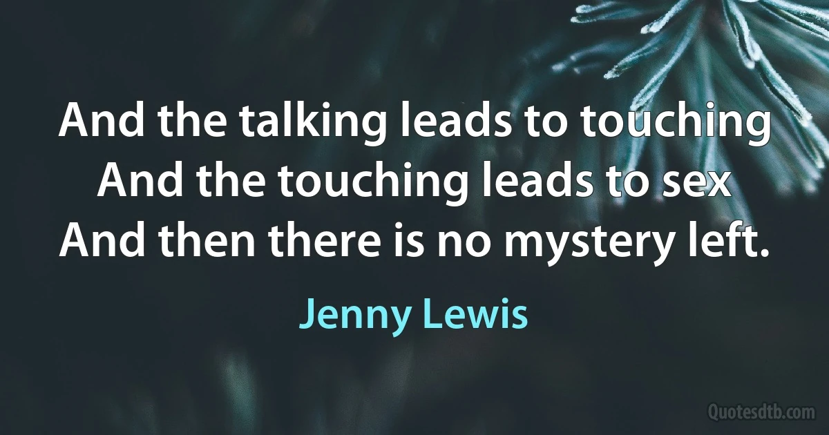 And the talking leads to touching
And the touching leads to sex
And then there is no mystery left. (Jenny Lewis)